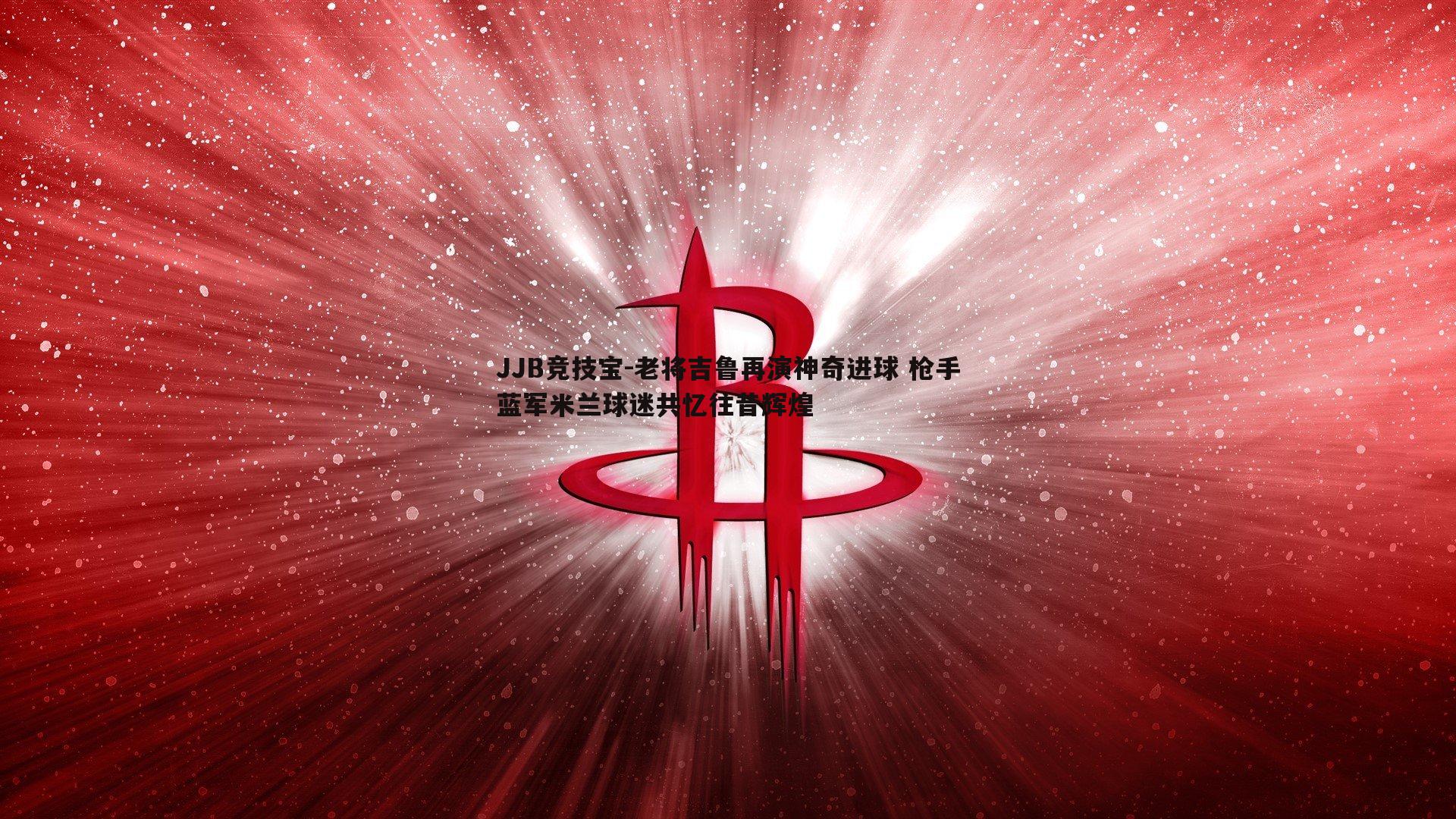 老将吉鲁再演神奇进球 枪手蓝军米兰球迷共忆往昔辉煌